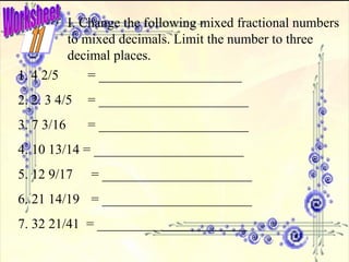 Worksheet I. Change the following mixed fractional numbers to mixed decimals. Limit the number to three decimal places. 4 2/5 = _____________________ 2. 3 4/5 = ______________________ 3. 7 3/16 = ______________________ 4. 10 13/14 = ______________________  5. 12 9/17  = ______________________  6. 21 14/19  = ______________________  7. 32 21/41  = ______________________    11 