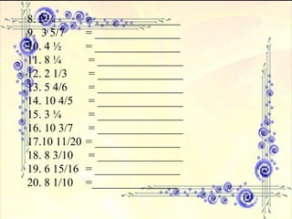 8. 2 ¼ = _______________ 9.  3 5/7 = _______________   10. 4 ½ = _______________ 11. 8 ¼   = _______________  12. 2 1/3  = _______________ 13. 5 4/6  = _______________ 14. 10 4/5  = _______________ 15. 3 ¼  = _______________ 16. 10 3/7  = _______________  17.10 11/20  = _______________ 18. 8 3/10  = _______________ 19. 6 15/16 = _______________ 20. 8 1/10 =_______________ 