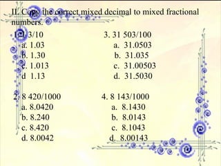 II. Copy the correct mixed decimal to mixed fractional numbers. 1 3/10  3. 31 503/100 a. 1.03     a.  31.0503 b. 1.30   b.  31.035 c. 1.013   c.  31.00503 d  1.13   d.  31.5030 2. 8 420/1000  4. 8 143/1000 a. 8.0420   a.  8.1430 b. 8.240   b.  8.0143 c. 8.420   c.  8.1043 d. 8.0042   d.  8.00143 
