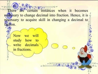 There are certain instances when it becomes necessary to change decimal into fraction. Hence, it is necessary to acquire skill in changing a decimal to faction.  Now we will study how to write decimals in fractions. 