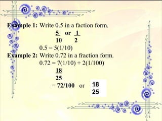 Example 1: Write 0.5 in a faction form. 5  or  1  10  2 0.5 = 5(1/10)  Example 2: Write 0.72 in a fraction form. 0.72 = 7(1/10) + 2(1/100) 18 25   =  72/100   or  18 25 