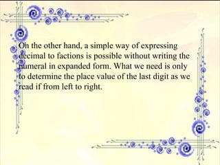 On the other hand, a simple way of expressing decimal to factions is possible without writing the numeral in expanded form. What we need is only to determine the place value of the last digit as we read if from left to right. 