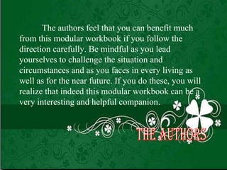 The authors feel that you can benefit much from this modular workbook if you follow the   direction carefully. Be mindful as you lead yourselves to challenge the situation and circumstances and as you faces in every living as well as for the near future. If you do these, you will realize that indeed this modular workbook can be a very interesting and helpful companion. The Authors 