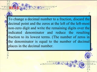 RULE To change a decimal number to a fraction, discard the decimal point and the zeros at the left of the left-most non-zero digit and write the remaining digits over the indicated denominator and reduce the resulting fraction to its lowest terms. (The number of zeros in the denominator is equal to the number of decimal places in the decimal number. 