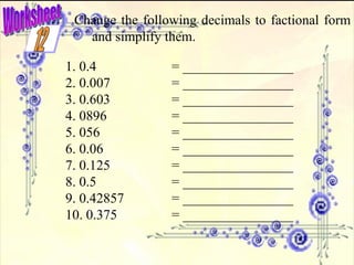 Worksheet Change the following decimals to factional form and simplify them. 1. 0.4 = ________________ 2. 0.007 = ________________ 3. 0.603 = ________________ 4. 0896 = ________________ 5. 056 = ________________ 6. 0.06 = ________________ 7. 0.125 = ________________ 8. 0.5 = ________________ 9. 0.42857 = ________________ 10. 0.375 = ________________ 12 