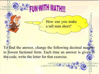FUN WITH MATH!!! How can you make a tall man short? To find the answer, change the following decimal number to lowest factional form. Each time an answer is given in the code, write the letter for that exercise. 