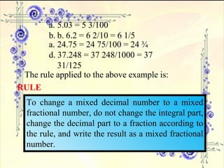 5.03 = 5 3/100 b. 6.2 = 6 2/10 = 6 1/5 24.75 = 24 75/100 = 24 ¾ d. 37.248 = 37 248/1000 = 37 31/125 The rule applied to the above example is: RULE To change a mixed decimal number to a mixed fractional number, do not change the integral part, change the decimal part to a fraction according to the rule, and write the result as a mixed fractional number. 