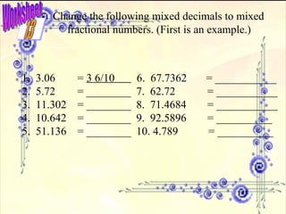 Worksheet Change the following mixed decimals to mixed fractional numbers. (First is an example.) 1.  3.06  =  3 6/10  6.  67.7362  = ___________ 2.  5.72  = ________ 7.  62.72   = ___________ 3.  11.302  = ________ 8.  71.4684   = ___________ 4.  10.642  = ________ 9.  92.5896   = __________ 5.  51.136  = ________ 10. 4.789  = __________ 13 