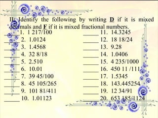 II. Identify the following by writing  D  if it is mixed decimals and  F  if it is mixed fractional numbers. _____1.  1 217/100 _____ 11.  14.3245 _____ 2.  1.0124 _____ 12.  18 18/24 _____ 3.  1.4568 _____ 13.  9.28 _____ 4.  32 8/18 _____ 14.  1.0406 _____ 5.  2.510 _____ 15.  4 235/1000 _____ 6.  10.01 _____ 16.  450 11 /111 _____ 7.  39 45/100 _____ 17.  1.5345 _____ 8.  45 105/265 _____ 18.  143.445254 _____ 9.  101 81/411 _____ 19.  12 34/91 _____ 10.  1.01123 _____ 20.  653 185/1124 