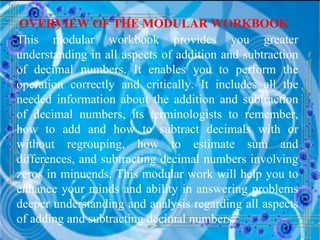 OVERVIEW OF THE MODULAR WORKBOOK This modular workbook provides you greater understanding in all aspects of addition and subtraction of decimal numbers. It enables you to perform the operation correctly and critically. It includes all the needed information about the addition and subtraction of decimal numbers, its terminologists to remember, how to add and how to subtract decimals with or without regrouping, how to estimate sum and differences, and subtracting decimal numbers involving zeros in minuends. This modular work will help you to enhance your minds and ability in answering problems deeper understanding and analysis regarding all aspects of adding and subtracting decimal numbers. 