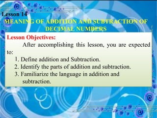 Lesson 14 MEANING OF ADDITION AND SUBTRACTION OF DECIMAL NUMBERS Lesson Objectives: After accomplishing this lesson, you are expected to: . Define addition and Subtraction. 2. Identify the parts of addition and subtraction. 3. Familiarize the language in addition and      subtraction. 