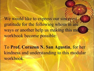 We would like to express our sincerest gratitude for the following whom in are ways or another help us making this modular workbook become possible: To  Prof. Corazon N. San Agustin , for her kindness and understanding to this modular workbook. 