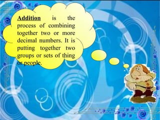Addition  is the process of combining together two or more decimal numbers. It is putting together two groups or sets of thing or people. 