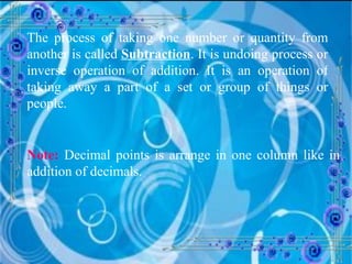 The process of taking one number or quantity from another is called  Subtraction . It is undoing process or inverse operation of addition. It is an operation of taking away a part of a set or group of things or people. Note:  Decimal points is arrange in one column like in addition of decimals. 