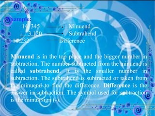 Example:   14. 345 Minuend -  3.120   Subtrahend 11.232  Difference Minuend  is in the top place and the bigger number in subtraction. The number subtracted from the minuend is called  subtrahend . It is the smaller number in subtraction. The subtrahend is subtracted or taken from the minuend to find the difference.  Difference  is the answer in subtraction. The symbol used for subtraction is the minus sign (-). 