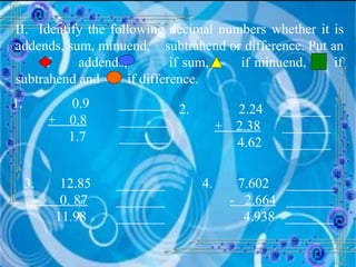 II.  Identify the following decimal numbers whether it is addends, sum, minuend,  subtrahend or difference. Put an  if  addends,  if sum,  if minuend,  if subtrahend and  if difference. 1.   0.9  _______ +  0.8   _______   1.7  _______ 2.   2.24  _______   +  2.38   _______ 4.62  _______ 3.  12.85    _______ -  0. 87     _______ 11.98    _______ 4.  7.602  _______ -  2.664   _______ 4.938  _______ 