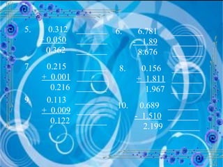 5.  0.312  _______ + 0.050   _______ 0.362  _______ 6.  6.781  _______ -  1.89   _______ 8.676  _______ 7.  0.215  _______ +  0.001   _______ 0.216  _______ 8.  0.156  _______ +  1.811   _______ 1.967  _______ 9. 0.113  _______ +  0.009   _______ 0.122  _______ 10.  0.689  _______ -  1.510   _______ 2.199  _______ 