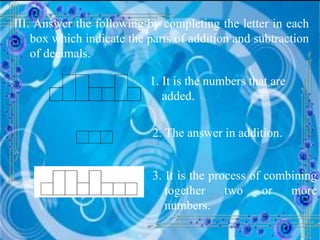 III. Answer the following by completing the letter in each box which indicate the parts of addition and subtraction of decimals. 1. It is the numbers that are added.   2. The answer in addition. 3. It is the process of combining together two or more numbers. 