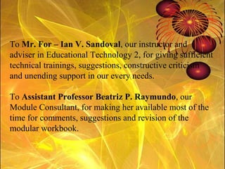 To  Mr. For – Ian V. Sandoval , our instructor and adviser in Educational Technology 2, for giving sufficient technical trainings, suggestions, constructive criticism and unending support in our every needs. To  Assistant Professor Beatriz P. Raymundo , our Module Consultant, for making her available most of the time for comments, suggestions and revision of the modular workbook. 