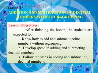 Lesson 15 ADDITION AND SUBTRACTION OF DECIMAL NUMBERS WITHOUT REGROUPING Lesson Objectives: After finishing the lesson, the students are expected to: . Know how to add and subtract decimal  numbers without regrouping. 2.  Develop speed in adding and subtracting  decimal number. 3.  Follow the steps in adding and subtracting  decimal numbers. 