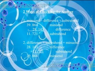 2 Ways of Checking the Answer 1. minuend – difference = subtrahend 39. 864  minuend -  28. 143   difference 11. 721  subtrahend 2. difference + subtrahend = minuend 28. 143  difference + 11. 721   subtrahend 39. 864  minuend 