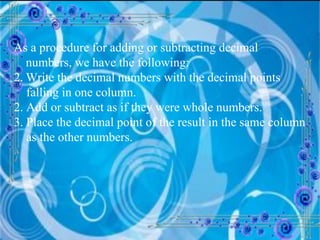 As a procedure for adding or subtracting decimal numbers, we have the following: Write the decimal numbers with the decimal points  falling in one column. 2. Add or subtract as if they were whole numbers. 3. Place the decimal point of the result in the same column as the other numbers. 