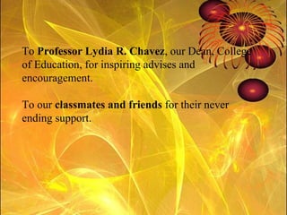 To  Professor Lydia R. Chavez , our Dean, College of Education, for inspiring advises and encouragement.  To our  classmates and friends  for their never ending support. 