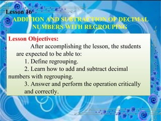 Lesson 16 ADDITION AND SUBTRACTION OF DECIMAL NUMBERS WITH REGROUPING   Lesson Objectives: After accomplishing the lesson, the students are expected to be able to: 1. Define regrouping. 2. Learn how to add and subtract decimal  numbers with regrouping. 3. Answer and perform the operation critically  and correctly. 