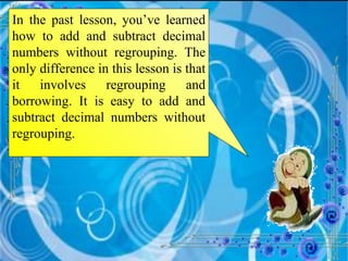 In the past lesson, you’ve learned how to add and subtract decimal numbers without regrouping. The only difference in this lesson is that it involves regrouping and borrowing. It is easy to add and subtract decimal numbers without regrouping.  