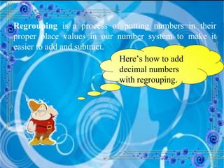 Regrouping  is a process of putting numbers in their proper place values in our number system to make it easier to add and subtract. Here’s how to add decimal numbers with regrouping. 