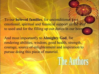 To our  beloved families , for unconditional love, emotional, spiritual and financial support all the way to used and for the filling up our duties in our home. And most importantly to  Almighty God , for rendering abilities, wisdom, good health, strength, courage, source of enlightenment and inspiration to pursue doing this piece of material. The Authors 