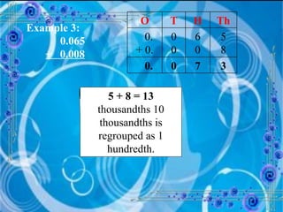 Example 3:   0.065 +  0.008 5 + 8 = 13  thousandths 10 thousandths is regrouped as 1 hundredth. O T H Th 0. + 0. 0 0 6 0 5 8 0. 0 7 3 