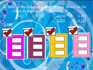 B. Subtract the following and check your answer on the  Check Box below. 1.   0.62 2. 0.762  -  0.58   -  0.325   3.  0.850 4.  0.452  -  0.328   -  0.235   