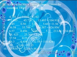 II.  Write on the blank ( + ) or ( - ) sign to make the statement TRUE. 1.  4.793 ___ 3.549 = 8.342 2.  72.685 ___ 45.726 ___ 13.493 = 104.918 3.  1.45 ___ 0.50 ___ 3.95 ___ 5.66 = 11.56 4.  36.58 ___ 35.789 ___ 354.587 = 426.956 6.57 ___ 0.456 ___ 236.5 ___ 5 ___ 213.66 = 34.866 6.  28. 625 ___ 25.361 = 3.264 7.  57.54 ___ 0.25 = 57.29 8.  86.3 ___ 0.456 ___ 32.58 = 118.424 9.  39 ___ 5.65 = 33.35 10.  53.654 ___ 5.236 = 48.418 