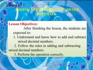 Lesson 17 ADDING AND SUBTRACTING MIXED DECIMALS Lesson Objectives: After finishing the lesson, the students are expected to: 1. Understand and know how to add and subtract  mixed decimal numbers. 2. Follow the rules in adding and subtracting  mixed decimal numbers.  3. Perform the operation correctly.  
