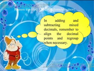 Ramon traveled 1.85790 kilometers more. In adding and subtracting mixed decimals, remember to align the decimal points and regroup when necessary. 