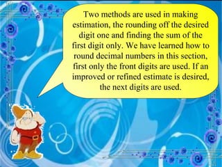 Two methods are used in making estimation, the rounding off the desired digit one and finding the sum of the first digit only. We have learned how to round decimal numbers in this section, first only the front digits are used. If an improved or refined estimate is desired, the next digits are used. 