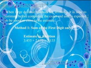 When large decimal numbers are involved, it is wise to estimate before computing the exact and user is expected to be about or close to the estimate. Method 1: Sum of the First Digit only Estimate in Addition 3.455 + 2.672 + 5.135  