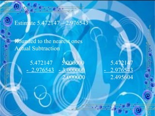 Estimate 5.472147 – 2.976543 Rounded to the nearest ones Actual Subtraction 5.472147  5.000000   5.472147 -  2.976543   - 3.000000   -  2.976543   2.000000   2.495604 