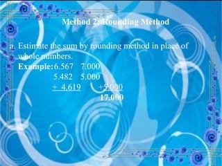 Method 2: Rounding Method Estimate the sum by rounding method in place of whole numbers. Example: 6.567   7.000   5.482   5.000     +  4.619 + 5.000       17.000 