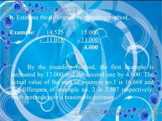 b.  Estimate the difference by rounding method. Example :  14.525   15.000 -  11.018   - 11.000   4.000 By the rounding method, the first example is estimated by 17.000 and the second one by 4.000. The actual value of the sum of example no.1 is 16.668 and the difference of example no. 2 is 3.507 respectively. Both methods give a reasonable estimate. 
