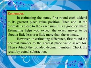 Remember: In estimating the sums, first round each addend to its greatest place value position. Then add. If the estimate is close to the exact sum, it is a good estimate. Estimating helps you expect the exact answer to be about a little less or a little more than the estimate. However, in estimating difference, first round the decimal number to the nearest place value asked for. Then subtract the rounded decimal numbers. Check the result by actual subtraction. 