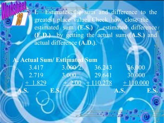 Worksheet I.  Estimates the sum and difference to the greatest place value. Check how close the  estimated sum  (E.S.)  / estimated difference  (E.D.)   by getting the actual sum  (A.S.)  and actual difference  (A.D.) . A. Actual Sum/ Estimated Sum 1. 3.417 3.000 2. 36.243 36.000 2.719 3.000 29.641 30.000 +  1.829   +  2.00   + 110.278   + 110.000 A.S.   E.S.   A.S.   E.S. 18 