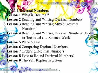 UNIT I Decimal Numbers Lesson 1  What is Decimal? Lesson 2  Reading and Writing Decimal Numbers Lesson 3  Reading and Writing Mixed Decimal      Numbers Lesson 4  Reading and Writing Decimal Numbers Used    in Technical and Science Work Lesson 5  Place Value Lesson 6  Comparing Decimal Numbers Lesson 7  Ordering Decimal Numbers Lesson 8  How to Round Decimal Numbers? Lesson 9  The Self-Replicating Gene 