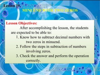Lesson 19 MINUEND WITH TWO ZEROS Lesson Objectives: After accomplishing the lesson, the students are expected to be able to: . Know how to subtract decimal numbers with  two zeros in minuend. 2. Follow the steps in subtraction of numbers  involving zeros. 3. Check the answer and perform the operation  correctly. 