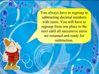 You always have to regroup in subtracting decimal numbers with zeros. You will have to regroup from one place to the next until all successive zeros are renamed and ready for subtraction. 