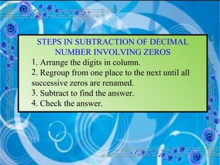 STEPS IN SUBTRACTION OF DECIMAL NUMBER INVOLVING ZEROS . Arrange the digits in column. . Regroup from one place to the next until all  successive zeros are renamed. . Subtract to find the answer. . Check the answer. 