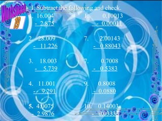 Worksheet I. Subtract the following and check. 1.  16.004 -  2.875 2.  28.009 -  11.226 3.  18.003 -  5.739 4.  11.001 -  9.291 5.  4.0075 -  2.9876 0.10013 -  0.00011 7.  2.00143 -  0.88043 0.7008 -  0.5383 9.  0.8008 -  0.0880 10.  0.14003 -  0.03333 19 