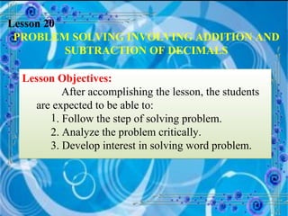 Lesson 20 PROBLEM SOLVING INVOLVING ADDITION AND SUBTRACTION OF DECIMALS Lesson Objectives: After accomplishing the lesson, the students are expected to be able to: . Follow the step of solving problem. 2. Analyze the problem critically. 3. Develop interest in solving word problem.  