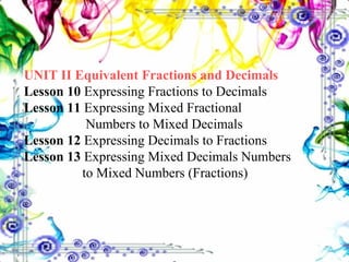 UNIT II Equivalent Fractions and Decimals Lesson 10  Expressing Fractions to Decimals Lesson 11  Expressing Mixed Fractional      Numbers to Mixed Decimals Lesson 12  Expressing Decimals to Fractions Lesson 13  Expressing Mixed Decimals Numbers    to Mixed Numbers (Fractions) 